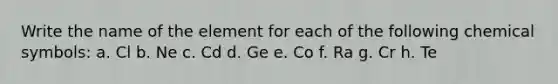 Write the name of the element for each of the following chemical symbols: a. Cl b. Ne c. Cd d. Ge e. Co f. Ra g. Cr h. Te