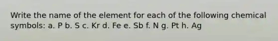 Write the name of the element for each of the following chemical symbols: a. P b. S c. Kr d. Fe e. Sb f. N g. Pt h. Ag