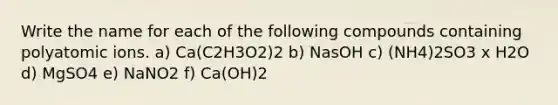 Write the name for each of the following compounds containing polyatomic ions. a) Ca(C2H3O2)2 b) NasOH c) (NH4)2SO3 x H2O d) MgSO4 e) NaNO2 f) Ca(OH)2