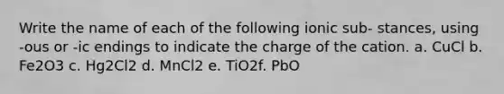 Write the name of each of the following ionic sub- stances, using -ous or -ic endings to indicate the charge of the cation. a. CuCl b. Fe2O3 c. Hg2Cl2 d. MnCl2 e. TiO2​ f. PbO