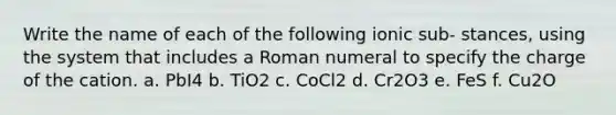 Write the name of each of the following ionic sub- stances, using the system that includes a Roman numeral to specify the charge of the cation. a. PbI4 b. TiO2 c. CoCl2 d. Cr2O3 e. FeS f. Cu2O