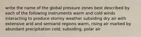 write the name of the global pressure zones best described by each of the following instruments warm and cold winds interacting to produce stormy weather subsiding dry air with extensive arid and semiarid regions warm, rising air marked by abundant precipitation cold, subsiding, polar air