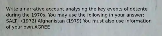 Write a narrative account analysing the key events of détente during the 1970s. You may use the following in your answer: SALT I (1972) Afghanistan (1979) You must also use information of your own.AGREE