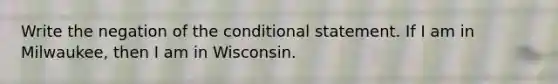 Write the negation of the conditional statement. If I am in Milwaukee​, then I am in Wisconsin.