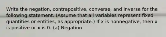 Write the negation, contrapositive, converse, and inverse for the following statement. (Assume that all variables represent fixed quantities or entities, as appropriate.) If x is nonnegative, then x is positive or x is 0. (a) Negation