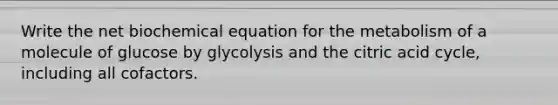 Write the net biochemical equation for the metabolism of a molecule of glucose by glycolysis and the citric acid cycle, including all cofactors.