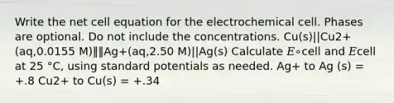 Write the net cell equation for the electrochemical cell. Phases are optional. Do not include the concentrations. Cu(s)||Cu2+(aq,0.0155 M)‖‖Ag+(aq,2.50 M)||Ag(s) Calculate 𝐸∘cell and 𝐸cell at 25 °C, using standard potentials as needed. Ag+ to Ag (s) = +.8 Cu2+ to Cu(s) = +.34