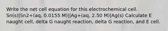 Write the net cell equation for this electrochemical cell. Sn(s)|Sn2+(aq, 0.0155 M)||Ag+(aq, 2.50 M)|Ag(s) Calculate E naught cell, delta G naught reaction, delta G reaction, and E cell.