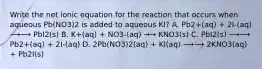 Write the net ionic equation for the reaction that occurs when aqueous Pb(NO3)2 is added to aqueous KI? A. Pb2+(aq) + 2I-(aq) ⟶⟶ PbI2(s) B. K+(aq) + NO3-(aq) →→ KNO3(s) C. PbI2(s) ⟶⟶ Pb2+(aq) + 2I-(aq) D. 2Pb(NO3)2(aq) + KI(aq) ⟶⟶ 2KNO3(aq) + Pb2I(s)