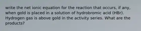 write the net ionic equation for the reaction that occurs, if any, when gold is placed in a solution of hydrobromic acid (HBr). Hydrogen gas is above gold in the activity series. What are the products?