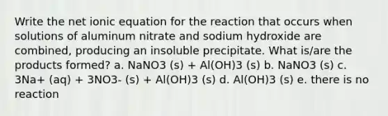 Write the net ionic equation for the reaction that occurs when solutions of aluminum nitrate and sodium hydroxide are combined, producing an insoluble precipitate. What is/are the products formed? a. NaNO3 (s) + Al(OH)3 (s) b. NaNO3 (s) c. 3Na+ (aq) + 3NO3- (s) + Al(OH)3 (s) d. Al(OH)3 (s) e. there is no reaction