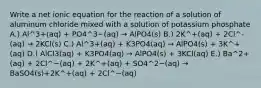 Write a net ionic equation for the reaction of a solution of aluminum chloride mixed with a solution of potassium phosphate A.) Al^3+(aq) + PO4^3−(aq) → AlPO4(s) B.) 2K^+(aq) + 2Cl^-(aq) → 2KCl(s) C.) Al^3+(aq) + K3PO4(aq) → AlPO4(s) + 3K^+(aq) D.) AlCl3(aq) + K3PO4(aq) → AlPO4(s) + 3KCl(aq) E.) Ba^2+(aq) + 2Cl^−(aq) + 2K^+(aq) + SO4^2−(aq) → BaSO4(s)+2K^+(aq) + 2Cl^−(aq)