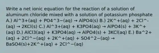 Write a net ionic equation for the reaction of a solution of aluminum chloride mixed with a solution of potassium phosphate A.) Al^3+(aq) + PO4^3−(aq) → AlPO4(s) B.) 2K^+(aq) + 2Cl^-(aq) → 2KCl(s) C.) Al^3+(aq) + K3PO4(aq) → AlPO4(s) + 3K^+(aq) D.) AlCl3(aq) + K3PO4(aq) → AlPO4(s) + 3KCl(aq) E.) Ba^2+(aq) + 2Cl^−(aq) + 2K^+(aq) + SO4^2−(aq) → BaSO4(s)+2K^+(aq) + 2Cl^−(aq)