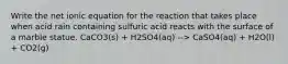 Write the net ionic equation for the reaction that takes place when acid rain containing sulfuric acid reacts with the surface of a marble statue. CaCO3(s) + H2SO4(aq) --> CaSO4(aq) + H2O(l) + CO2(g)