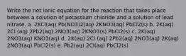 Write the net ionic equation for the reaction that takes place between a solution of potassium chloride and a solution of lead nitrate. a. 2KCl(aq) Pb(NO3)2(aq) 2KNO3(aq) PbCl2(s) b. 2K(aq) 2Cl (aq) 2Pb2(aq) 2NO3(aq) 2KNO3(s) PbCl2(s) c. 2K(aq) 2NO3(aq) KNO3(aq) d. 2K(aq) 2Cl (aq) 2Pb2(aq) 2NO3(aq) 2K(aq) 2NO3(aq) PbCl2(s) e. Pb2(aq) 2Cl(aq) PbCl2(s)