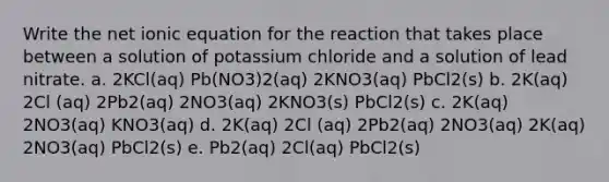 Write the net ionic equation for the reaction that takes place between a solution of potassium chloride and a solution of lead nitrate. a. 2KCl(aq) Pb(NO3)2(aq) 2KNO3(aq) PbCl2(s) b. 2K(aq) 2Cl (aq) 2Pb2(aq) 2NO3(aq) 2KNO3(s) PbCl2(s) c. 2K(aq) 2NO3(aq) KNO3(aq) d. 2K(aq) 2Cl (aq) 2Pb2(aq) 2NO3(aq) 2K(aq) 2NO3(aq) PbCl2(s) e. Pb2(aq) 2Cl(aq) PbCl2(s)