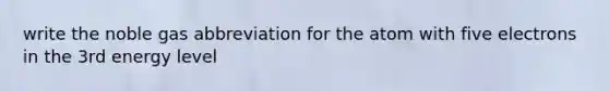 write the noble gas abbreviation for the atom with five electrons in the 3rd energy level