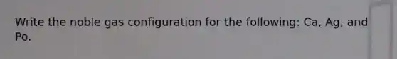 Write the noble gas configuration for the following: Ca, Ag, and Po.