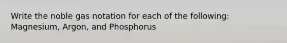 Write the noble gas notation for each of the following: Magnesium, Argon, and Phosphorus