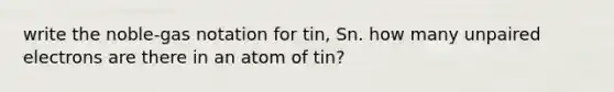 write the noble-gas notation for tin, Sn. how many unpaired electrons are there in an atom of tin?