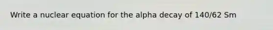 Write a nuclear equation for the alpha decay of 140/62 Sm