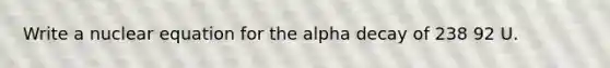 Write a nuclear equation for the alpha decay of 238 92 U.