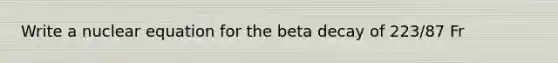 Write a nuclear equation for the beta decay of 223/87 Fr