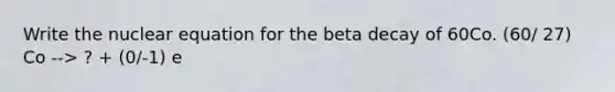 Write the nuclear equation for the beta decay of 60Co. (60/ 27) Co --> ? + (0/-1) e