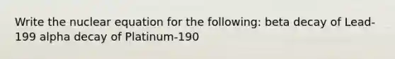 Write the nuclear equation for the following: beta decay of Lead-199 alpha decay of Platinum-190