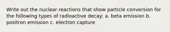 Write out the nuclear reactions that show particle conversion for the following types of radioactive decay: a. beta emission b. positron emission c. electron capture