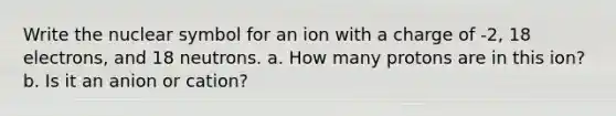 Write the nuclear symbol for an ion with a charge of -2, 18 electrons, and 18 neutrons. a. How many protons are in this ion? b. Is it an anion or cation?