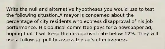 Write the null and alternative hypotheses you would use to test the following situation.A mayor is concerned about the percentage of city residents who express disapproval of his job performance. His political committee pays for a newspaper ad, hoping that it will keep the disapproval rate below 12%. They will use a follow-up poll to assess the ad's effectiveness.