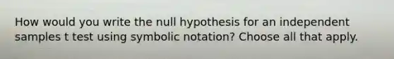 How would you write the null hypothesis for an independent samples t test using symbolic notation? Choose all that apply.