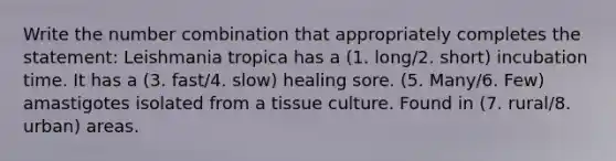 Write the number combination that appropriately completes the statement: Leishmania tropica has a (1. long/2. short) incubation time. It has a (3. fast/4. slow) healing sore. (5. Many/6. Few) amastigotes isolated from a tissue culture. Found in (7. rural/8. urban) areas.