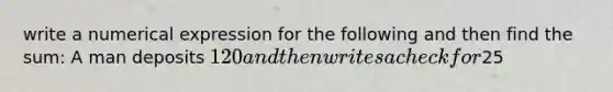 write a numerical expression for the following and then find the sum: A man deposits 120 and then writes a check for25