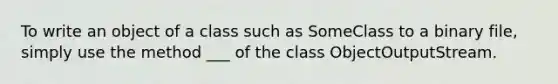 To write an object of a class such as SomeClass to a binary file, simply use the method ___ of the class ObjectOutputStream.