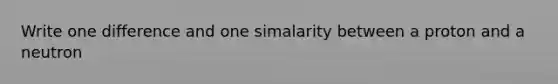 Write one difference and one simalarity between a proton and a neutron