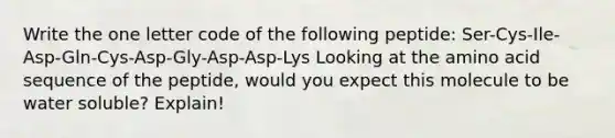 Write the one letter code of the following peptide: Ser-Cys-Ile-Asp-Gln-Cys-Asp-Gly-Asp-Asp-Lys Looking at the amino acid sequence of the peptide, would you expect this molecule to be water soluble? Explain!