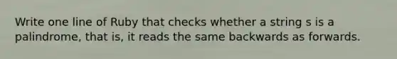 Write one line of Ruby that checks whether a string s is a palindrome, that is, it reads the same backwards as forwards.