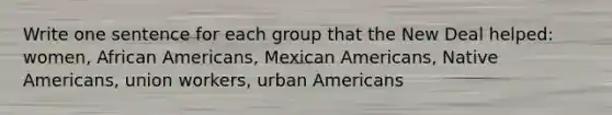 Write one sentence for each group that the New Deal helped: women, <a href='https://www.questionai.com/knowledge/kktT1tbvGH-african-americans' class='anchor-knowledge'>african americans</a>, Mexican Americans, <a href='https://www.questionai.com/knowledge/k3QII3MXja-native-americans' class='anchor-knowledge'>native americans</a>, union workers, urban Americans