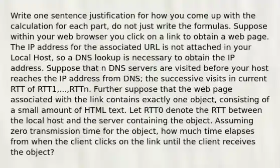 Write one sentence justification for how you come up with the calculation for each part, do not just write the formulas. Suppose within your web browser you click on a link to obtain a web page. The IP address for the associated URL is not attached in your Local Host, so a DNS lookup is necessary to obtain the IP address. Suppose that n DNS servers are visited before your host reaches the IP address from DNS; the successive visits in current RTT of RTT1,...,RTTn. Further suppose that the web page associated with the link contains exactly one object, consisting of a small amount of HTML text. Let RTT0 denote the RTT between the local host and the server containing the object. Assuming zero transmission time for the object, how much time elapses from when the client clicks on the link until the client receives the object?