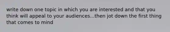 write down one topic in which you are interested and that you think will appeal to your audiences...then jot down the first thing that comes to mind