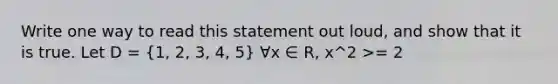 Write one way to read this statement out loud, and show that it is true. Let D = (1, 2, 3, 4, 5) ∀x ∈ R, x^2 >= 2