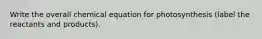 Write the overall chemical equation for photosynthesis (label the reactants and products).