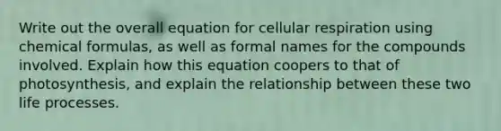 Write out the overall equation for cellular respiration using chemical formulas, as well as formal names for the compounds involved. Explain how this equation coopers to that of photosynthesis, and explain the relationship between these two life processes.