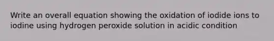 Write an overall equation showing the oxidation of iodide ions to iodine using hydrogen peroxide solution in acidic condition