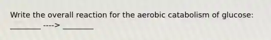 Write the overall reaction for the aerobic catabolism of glucose: ________ ----> ________