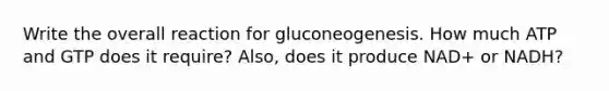 Write the overall reaction for gluconeogenesis. How much ATP and GTP does it require? Also, does it produce NAD+ or NADH?