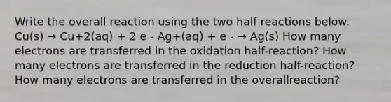 Write the overall reaction using the two half reactions below. Cu(s) → Cu+2(aq) + 2 e - Ag+(aq) + e - → Ag(s) How many electrons are transferred in the oxidation half-reaction? How many electrons are transferred in the reduction half-reaction? How many electrons are transferred in the overallreaction?