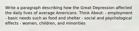 Write a paragraph describing how the Great Depression affected the daily lives of average Americans. Think About: - employment - basic needs such as food and shelter - social and psychological effects - women, children, and minorities